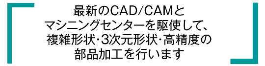 最新のCAD/CAMとマシニングセンターを駆使して、複雑形状・3次元形状・高精度の部品加工を行います