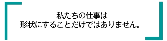 私たちの仕事は形状にすることだけではありません